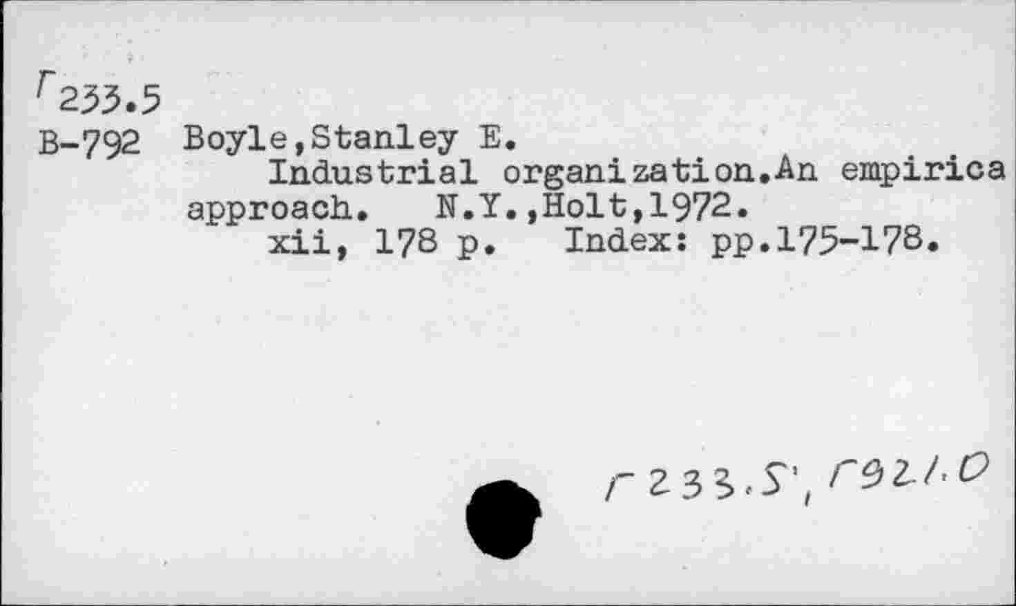 ﻿f253.5
B-792 Boyle,Stanley E.
Industrial organization.An empirica approach..	N.Y.,Holt, 1972.
xii, 178 p. Index: pp.175-178.
<233.S', re>Z.!.O